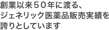 創業以来50年に渡る、ジェネリック医薬品販売実績を誇りとしています